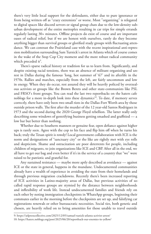 there’s vry lcle local suppore for the defendants, cither due 1o pure ignorance or from being written off 25 “crazy extremists” or worse. Most “organizing” s relegated to digital spaces like discord servers or signal group chats due to the low-density sub- urban development of the entite metroplex resulting in car trips for simple errands regularly lasting 30+ minutes. Offine projects do exist of course and are important oases of radical relef, but if we are honest with ourselve, rarely do they become anyehing bigger than survival groups or glorfied study groups with Aucruating atcen- with the recent inspirational anti-repres- ck’s artestin Addanta which of course comes ¢ moment and the more robust radical community sion mobilization surrounding in the wake of the Stop Cop Ci which preceded it There’s sparse radical hisory or tradition for us o learn from. Significandy, and despite existing racial ensions, there was an absence of militant organizing and un- restin Dallas during the fumous ‘long, hot summer of ‘67" and its afterlife in the 1970s. Rallies and marches, especially from the left, are fairly uncommon and low in energy. When they do occur, rest assured they will be heavily policed by overzeal- ous activists or groups like the Brown Berets and other state-communists like PSL and FRSO’s fron geoups. You can read the last owo reportbacks on the haters cafe noblogs for a more in-depth look into these dynamics"”. To date, if memory serves conrtly, there have only been two small iots in the Dallas-Fort Worth area by those ousside prison wall. The frs afier the murder of the 12 year-old Santos Rodriguez in 1973 and the second during the 2020 George Floyd rebellion. The lattr really only describing some windows of gentrifying business geting smashed and grafftied — fow bar but better than nothing. Whether due to Southern manners or genuine fear, open defiance against higher ups s rarely seen. Ageee with the cop to his face and flip him off when he turns his truly the Texan spiri is rowdy! Local government collaboration with ICE s the norm and designations of “sanctuary city” or the like are rightly met with eye rolls and skepricism. Shame and ostracization are poor deterrents for people, including children of migrants, o join organizations like ICE and CBE Afier alln the end, we all have to get our bag and even beter ifics in the service of a couniry that “we” were nised o be patriotic and grateful for. Any sustained resistance — maybe more apdy described as avoidance — againse ICE o the state in general, happens in the mundane. Undocumented communities already have a wealth of experience in avoiding the state from their homelands and through previous migration crackdowns. Recently there’s been increased reporting of ICE actvites in Latino-majoriy areas of Dallas, bue previous activities of so- calld rapid response groups are stymied by the distance between neighborhoods and infleibiliy of work life. Instead undocumented familis and friends rely on each other by noring immigration checkpoints in WhatsApp groups, beginning their commutes carlir in the morning before the checkpoints are st up, and registrations renewals or other burcaucratic necessites. Social tes, both g chosen, are heavily rlied on to bring amenities for those unable to travel outside bl apremcollecive.com/ 2025/ 12005 s snic s actvis s 10: s noblogsorgpos 2025106120 eportback-out-enemics i yelow!